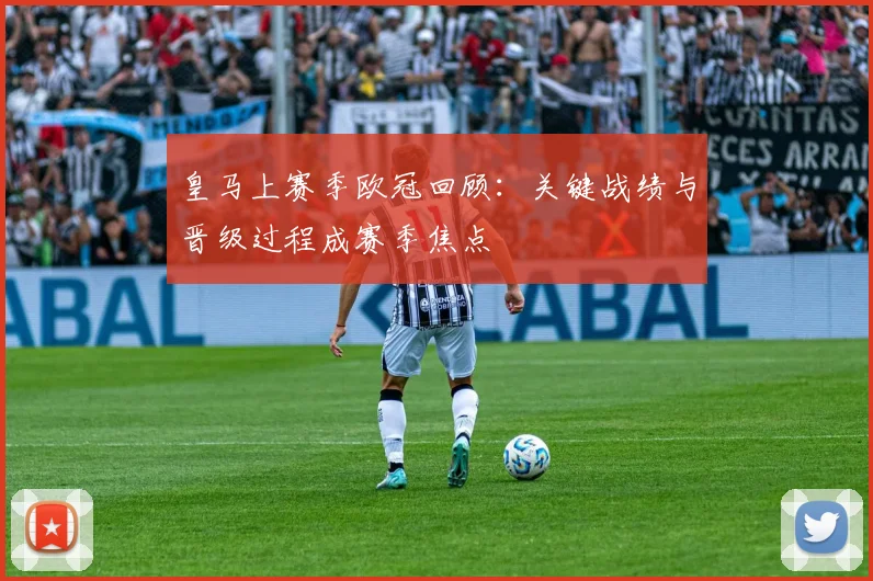 皇马上赛季欧冠回顾：关键战绩与晋级过程成赛季焦点