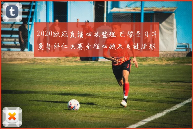 2020欧冠直播回放整理 巴黎圣日耳曼与拜仁决赛全程回顾及关键进球解析