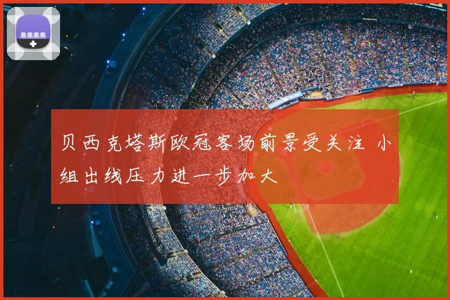 贝西克塔斯欧冠客场前景受关注 小组出线压力进一步加大
