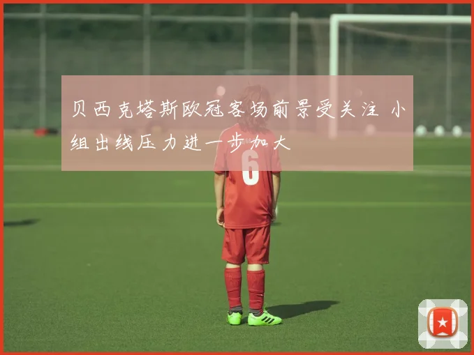 贝西克塔斯欧冠客场前景受关注 小组出线压力进一步加大