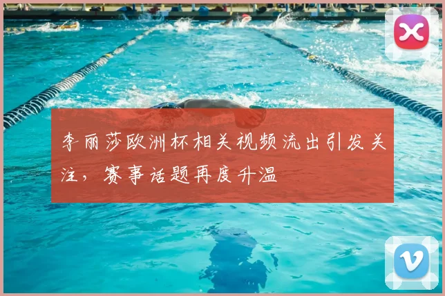 李丽莎欧洲杯相关视频流出引发关注,赛事话题再度升温