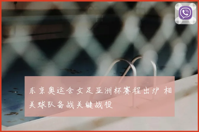 东京奥运会女足亚洲杯赛程出炉 相关球队备战关键战役