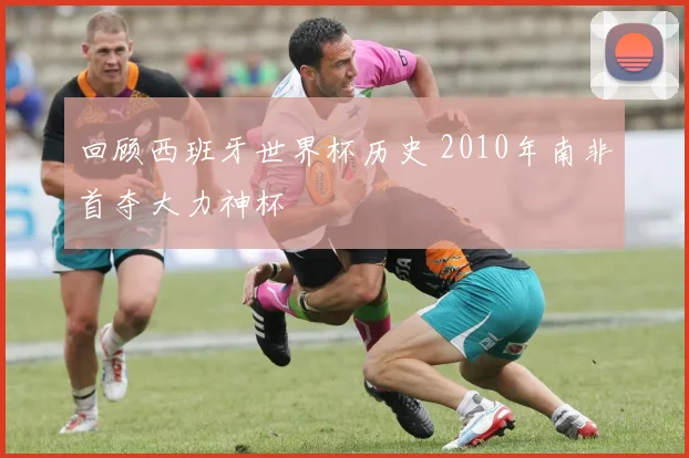 回顾西班牙世界杯历史 2010年南非首夺大力神杯