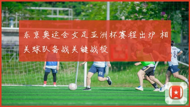 东京奥运会女足亚洲杯赛程出炉 相关球队备战关键战役