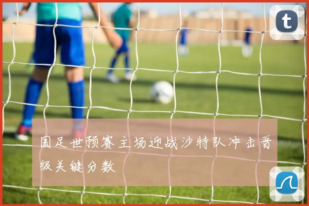 国足世预赛主场迎战沙特队冲击晋级关键分数
