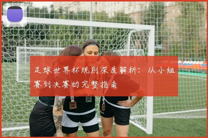 足球世界杯规则深度解析：从小组赛到决赛的完整指南