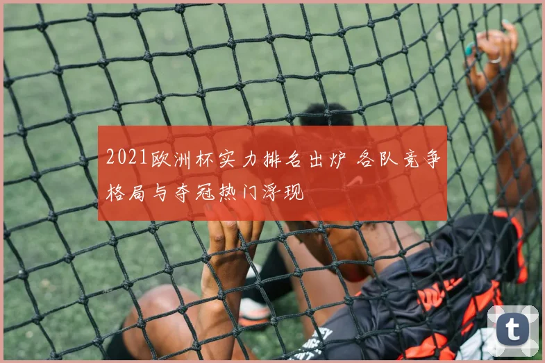 2021欧洲杯实力排名出炉 各队竞争格局与夺冠热门浮现