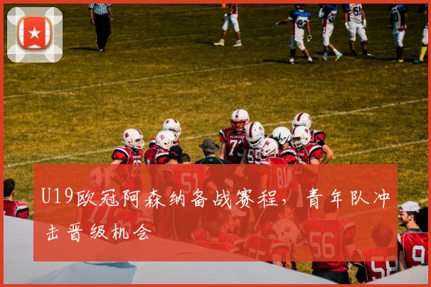 U19欧冠阿森纳备战赛程，青年队冲击晋级机会