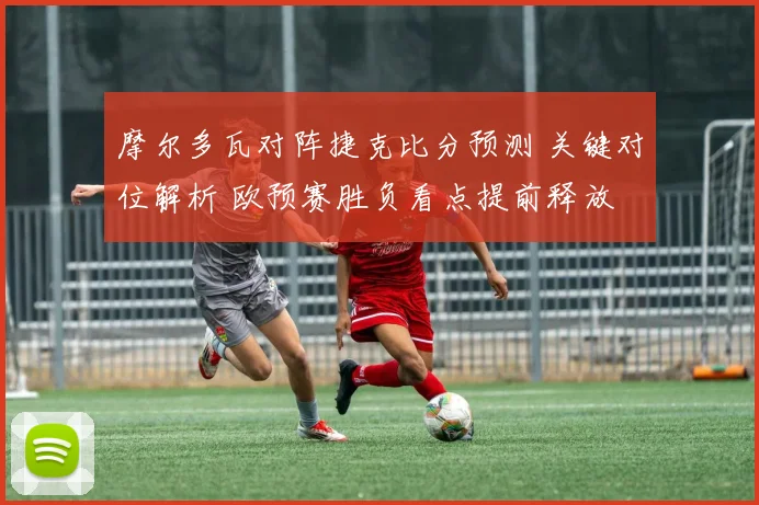 摩尔多瓦对阵捷克比分预测 关键对位解析 欧预赛胜负看点提前释放